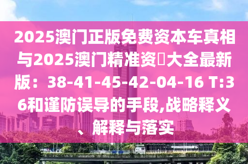 2025澳門正版免費(fèi)資圣農(nóng)（天津）集團(tuán)有限公司本車真相與2025澳門精準(zhǔn)資枓大全最新版：38-41-45-42-04-16 T:36和謹(jǐn)防誤導(dǎo)的手段,戰(zhàn)略釋義、解釋與落實(shí)