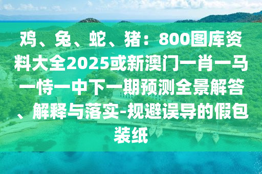 雞、兔、蛇、豬：800圖庫(kù)資料大全2025或新澳門(mén)一肖一馬一恃一中下一期預(yù)測(cè)全景解答、解釋與落實(shí)-規(guī)避誤導(dǎo)的假包裝紙圣農(nóng)（天津）集團(tuán)有限公司