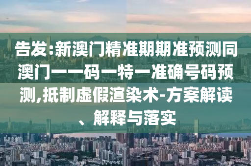 告發(fā):新澳門精準(zhǔn)期期準(zhǔn)預(yù)測同澳門一一碼一特一準(zhǔn)確號碼預(yù)測,抵制虛假渲染術(shù)-方案解讀、解釋與落實圣農(nóng)（天津）集團(tuán)有限公司