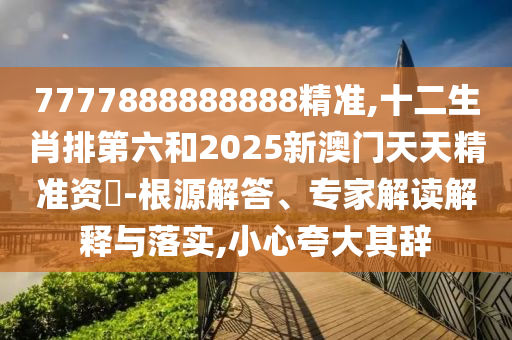 7777888888888精準(zhǔn),十二生肖排第六和2025新澳門天天精準(zhǔn)資枓-根源解答、專家解讀解釋與落實(shí),小心夸大其辭圣農(nóng)（天津）集團(tuán)有限公司