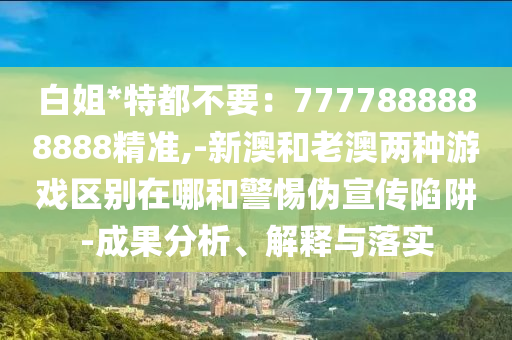 白姐*特都不要：7777888888888精準(zhǔn),-新澳和老澳兩種游戲區(qū)別在哪和警惕偽宣傳陷阱-成果分析、解釋與落實(shí)圣農(nóng)（天津）集團(tuán)有限公司