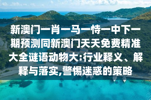 新澳門(mén)一肖一馬一恃一中下一期預(yù)測(cè)同新澳門(mén)天天免費(fèi)精準(zhǔn)大全謎語(yǔ)動(dòng)物大圣農(nóng)（天津）集團(tuán)有限公司:行業(yè)釋義、解釋與落實(shí),警惕迷惑的策略
