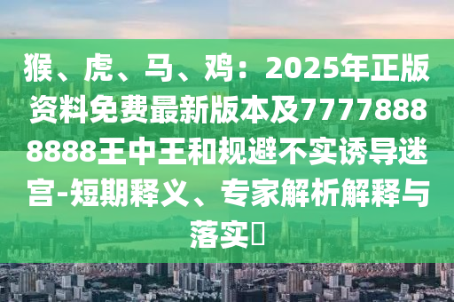 猴、虎、馬、雞：2025年正版資料免費(fèi)最新版本及77778888888王中王和規(guī)避不實(shí)誘導(dǎo)迷宮-短期釋義、專家解析解釋與落實(shí)?圣農(nóng)（天津）集團(tuán)有限公司