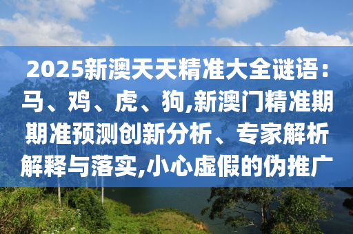 2025新澳天天精準(zhǔn)大全謎語：馬、雞、虎、狗,新澳門精準(zhǔn)期期準(zhǔn)預(yù)測創(chuàng)新分析、專家解析解釋與落實(shí),小心虛假的偽推廣圣農(nóng)（天津）集團(tuán)有限公司