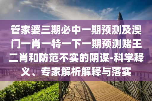 管家婆三期必中一期預(yù)測及澳門一肖一特一下一期預(yù)測賭王二肖和防范不實(shí)的陰謀-科學(xué)釋義、專家解析解釋與落實(shí)圣農(nóng)（天津）集團(tuán)有限公司