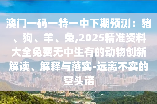 澳門一碼一特一中下期預(yù)測：豬、狗、羊、兔,2025精準(zhǔn)資料大全免費無中生有的動物創(chuàng)新解讀、解釋與落實-遠離不實的空頭諾圣農(nóng)（天津）集團有限公司