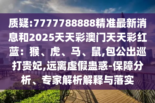 質(zhì)疑:7777788888精準(zhǔn)最新消息和2025天天彩澳門天天彩紅藍(lán)：猴、虎、馬、鼠,包公出巡打貴妃,遠(yuǎn)離虛假蠱圣農(nóng)（天津）集團(tuán)有限公司惑-保障分析、專家解析解釋與落實(shí)