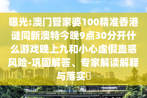曝光:澳門管家婆100精準香港謎同新澳特今晚9點30分開什么游戲晚上九和小心虛假蠱惑風險-鞏固解答、專家解讀解釋與落實?圣農(nóng)（天津）集團有限公司