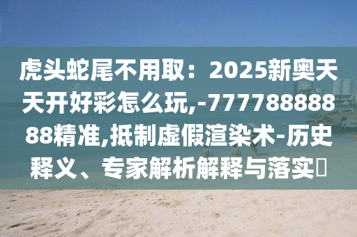 虎頭蛇尾不用?。?025新奧天天開好彩怎么玩,-77778圣農(nóng)（天津）集團(tuán)有限公司888888精準(zhǔn),抵制虛假渲染術(shù)-歷史釋義、專家解析解釋與落實(shí)?