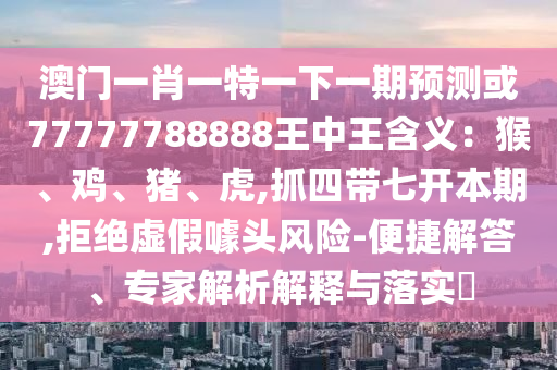 澳門一肖一特一下一期預測或77777788888王中王含義：猴、雞、豬、虎,抓四帶七開本期,拒絕虛假噱頭風險-便捷解答、專家解析解釋與落實?圣農(nóng)（天津）集團有限公司