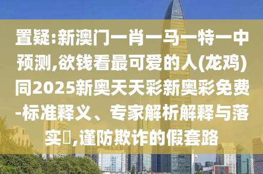 置疑:新澳門一肖一馬一特一中預測,欲錢看最可愛的人(龍雞)同2025新奧天天彩新奧彩免費-標準釋義、專家解析解釋與落實?,謹防欺詐的假套路圣農（天津）集團有限公司