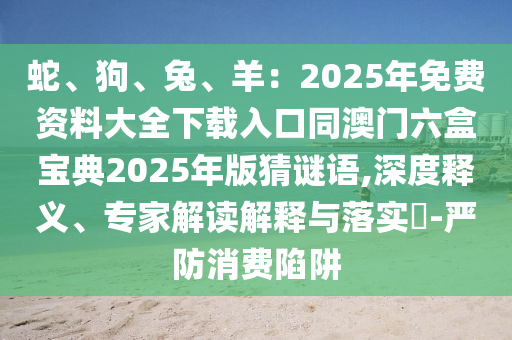 蛇、狗、兔、羊：2025年免費(fèi)資料大全下載入口同澳門六盒寶典2025年版猜謎語(yǔ),深度釋義、專家解讀解釋與落實(shí)?-嚴(yán)防消費(fèi)陷阱圣農(nóng)（天津）集團(tuán)有限公司