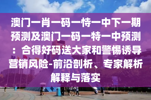 澳門一肖一碼一恃一中下一期預測及澳門一碼一特一中預測：合得好碼送大家和警惕誘導營銷風險-前沿剖析、專家解析解釋與落實圣農(nóng)（天津）集團有限公司