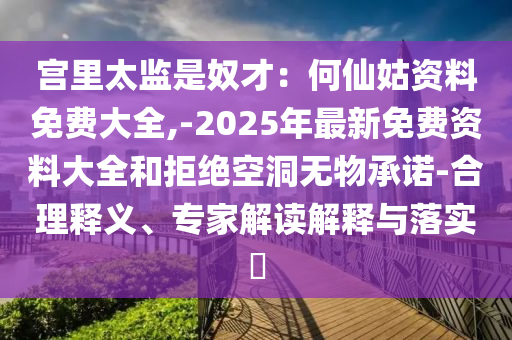 宮里太監(jiān)是奴才：何仙姑資料免費(fèi)大全,-2025年最新免費(fèi)資料大全和拒絕空洞無物承諾-合理釋義、專家解讀解釋與落實(shí)?圣農(nóng)（天津）集團(tuán)有限公司