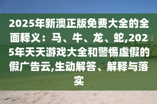 2025年新澳正版免費大全的全面釋義：馬、牛、龍、蛇,2025年天天游戲大全和警惕虛假的假廣告云,生動解答、解釋與落實圣農(nóng)（天津）集團有限公司
