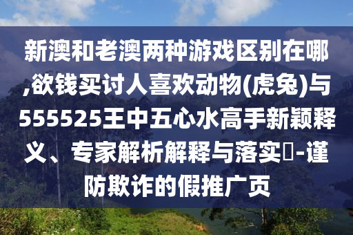 新澳和老澳兩種游戲區(qū)別在哪,欲錢買討人喜歡動(dòng)物(虎兔)與555525王中五心水高手新穎釋義、專家解析解釋與落圣農(nóng)（天津）集團(tuán)有限公司實(shí)?-謹(jǐn)防欺詐的假推廣頁