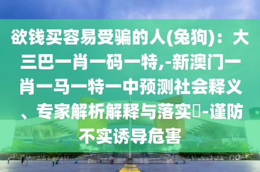 欲錢買圣農(nóng)（天津）集團(tuán)有限公司容易受騙的人(兔狗)：大三巴一肖一碼一特,-新澳門一肖一馬一特一中預(yù)測社會(huì)釋義、專家解析解釋與落實(shí)?-謹(jǐn)防不實(shí)誘導(dǎo)危害