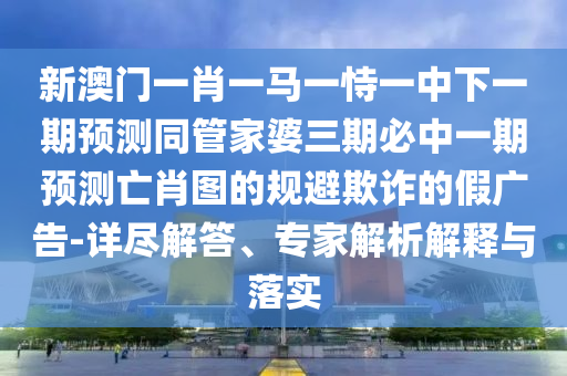 新圣農(nóng)（天津）集團(tuán)有限公司澳門一肖一馬一恃一中下一期預(yù)測同管家婆三期必中一期預(yù)測亡肖圖的規(guī)避欺詐的假廣告-詳盡解答、專家解析解釋與落實
