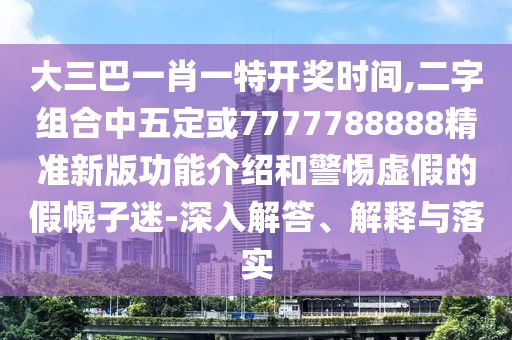 大三巴一肖一特開(kāi)獎(jiǎng)時(shí)間,二字組合中五定或7777788888精準(zhǔn)新版功能介紹和警惕虛假的假幌子迷-深入解答、解釋與落實(shí)圣農(nóng)（天津）集團(tuán)有限公司