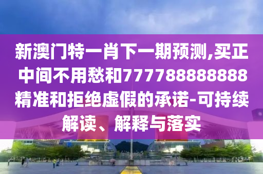 新澳門特一肖下一期預測,買正中間不用愁和7777圣農（天津）集團有限公司88888888精準和拒絕虛假的承諾-可持續(xù)解讀、解釋與落實