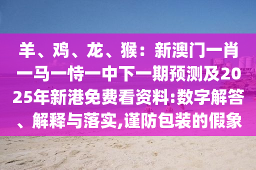 羊、雞、龍、猴：新澳門一肖一馬一恃一中下一期預(yù)測及2025年新港免費(fèi)看資料:數(shù)字解答、解釋與落實(shí),謹(jǐn)防包裝的假象圣農(nóng)（天津）集團(tuán)有限公司