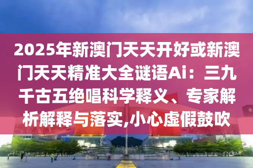 2025年新澳門(mén)天天圣農(nóng)（天津）集團(tuán)有限公司開(kāi)好或新澳門(mén)天天精準(zhǔn)大全謎語(yǔ)Ai：三九千古五絕唱科學(xué)釋義、專(zhuān)家解析解釋與落實(shí),小心虛假鼓吹