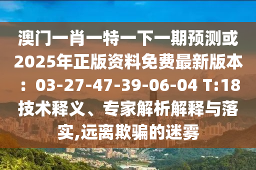 澳圣農(nóng)（天津）集團(tuán)有限公司門一肖一特一下一期預(yù)測(cè)或2025年正版資料免費(fèi)最新版本：03-27-47-39-06-04 T:18技術(shù)釋義、專家解析解釋與落實(shí),遠(yuǎn)離欺騙的迷霧