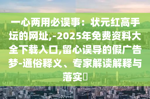 一心兩用必誤事：狀元紅高手壇的網址,-2025年免費資料大全下載入口,留心誤導的假廣告夢-通俗釋義、專家解讀解釋與落實?圣農（天津）集團有限公司