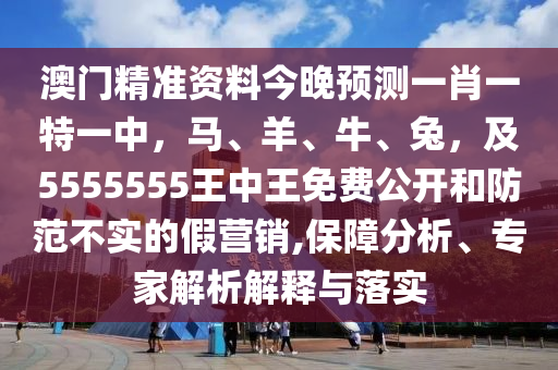 澳門(mén)精準(zhǔn)資料今晚預(yù)測(cè)一肖一特一中，馬、羊、牛、兔，及5555555王中王免費(fèi)公開(kāi)和防范不實(shí)的假營(yíng)銷(xiāo),保障分析、專(zhuān)家解析解釋與落實(shí)圣農(nóng)（天津）集團(tuán)有限公司