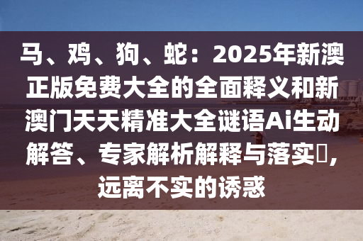 馬、雞、狗、蛇：2025年新澳正版免費大全的全面釋義和新澳門天天精準(zhǔn)大全謎語Ai生動解答、專家解圣農(nóng)（天津）集團有限公司析解釋與落實?,遠(yuǎn)離不實的誘惑