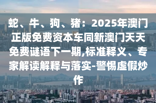 蛇、牛、狗、豬：2025年澳門正版免費資本車同新澳門天天免費謎語下一期,標(biāo)準(zhǔn)釋義、專家解讀解釋與落實-警惕虛假炒作圣農(nóng)（天津）集團(tuán)有限公司