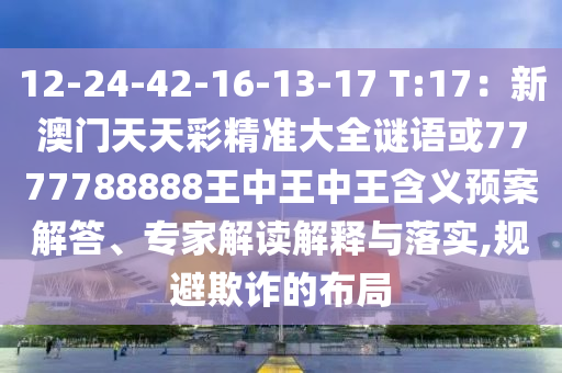 12-24-42-16-13-17 T:17：新澳門天天彩精準大全謎語或7777788888王中王中王含義預案解答、專家解讀解釋與落實,規(guī)避欺詐的布局圣農（天津）集團有限公司