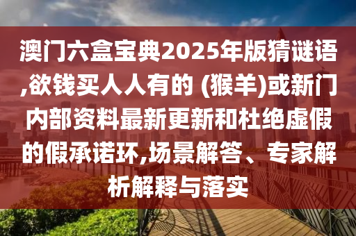 澳門(mén)六盒寶典2025年版猜謎語(yǔ),欲錢買人人有的 (猴羊)或新門(mén)內(nèi)部資料最新更新和杜絕虛假的假承諾環(huán),場(chǎng)景解答、專家解析解釋與落實(shí)圣農(nóng)（天津）集團(tuán)有限公司