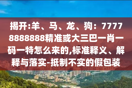 揭開:羊、馬、龍、狗：7圣農（天津）集團有限公司7778888888精準或大三巴一肖一碼一特怎么來的,標準釋義、解釋與落實-抵制不實的假包裝
