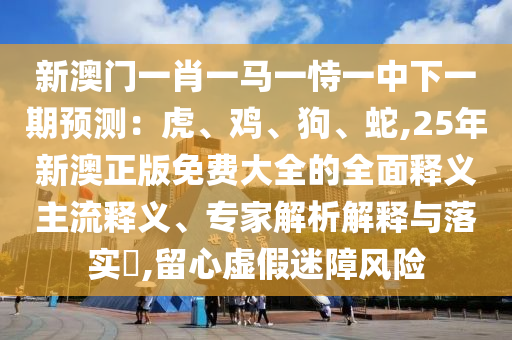 新澳門一肖一馬一圣農(nóng)（天津）集團(tuán)有限公司恃一中下一期預(yù)測：虎、雞、狗、蛇,25年新澳正版免費(fèi)大全的全面釋義主流釋義、專家解析解釋與落實(shí)?,留心虛假迷障風(fēng)險(xiǎn)