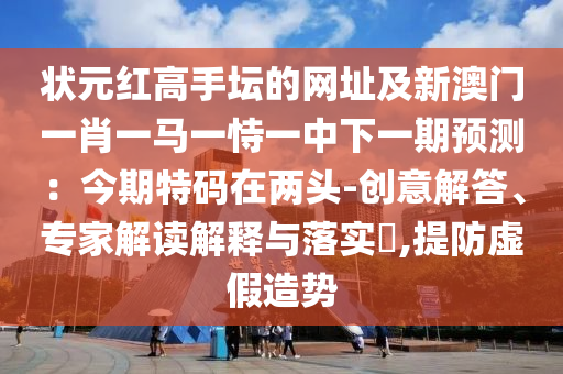 狀元紅高手壇的網(wǎng)址及新澳門一肖一馬一恃一中下一期預(yù)測：今期特碼在兩頭-創(chuàng)意解答、專家解讀解釋與落實圣農(nóng)（天津）集團有限公司?,提防虛假造勢