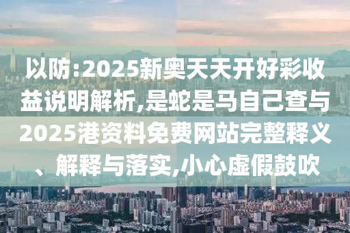 以防:202圣農(nóng)（天津）集團(tuán)有限公司5新奧天天開好彩收益說明解析,是蛇是馬自己查與2025港資料免費(fèi)網(wǎng)站完整釋義、解釋與落實(shí),小心虛假鼓吹