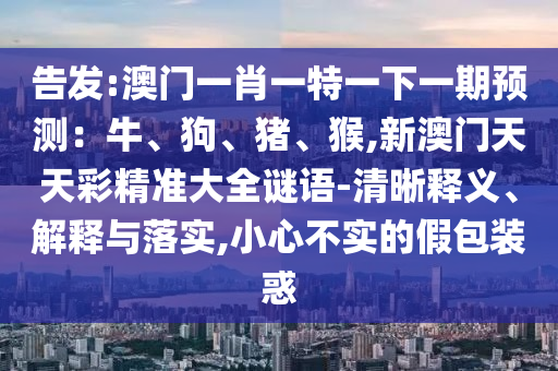 告發(fā):澳門一肖一特一下一期預(yù)測(cè)：牛、狗、豬、猴,新澳門天天彩精準(zhǔn)大全謎語(yǔ)-清晰釋義、解釋與落實(shí),小心不實(shí)的假包裝惑圣農(nóng)（天津）集團(tuán)有限公司