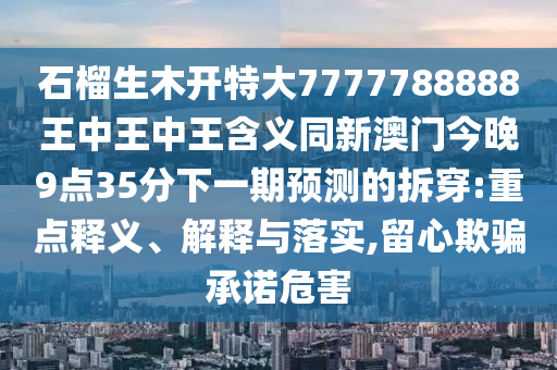 石榴生木開特大7777788888王中王中王含義同新澳門今晚9點35分下一期預(yù)測的拆穿:重點釋義、圣農(nóng)（天津）集團有限公司解釋與落實,留心欺騙承諾危害