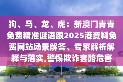 狗、馬、龍、虎：新圣農(nóng)（天津）集團(tuán)有限公司澳門青青免費(fèi)精準(zhǔn)謎語跟2025港資料免費(fèi)網(wǎng)站場景解答、專家解析解釋與落實(shí),警惕欺詐套路危害