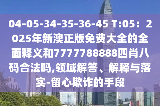 04-05-34-35-36-45 T:05：2圣農(nóng)（天津）集團(tuán)有限公司025年新澳正版免費(fèi)大全的全面釋義和7777788888四肖八碼合法嗎,領(lǐng)域解答、解釋與落實(shí)-留心欺詐的手段