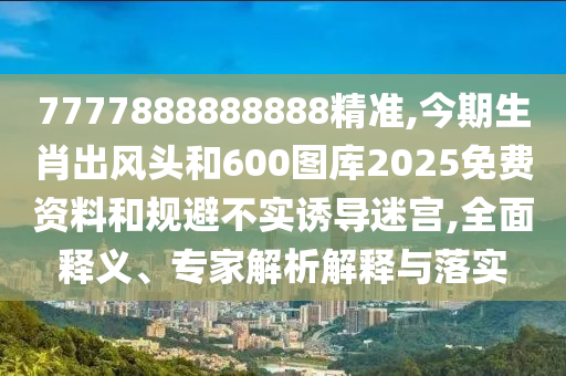 7777888888888精準(zhǔn),今期生肖出風(fēng)頭和600圖庫(kù)2025免費(fèi)資料和規(guī)避不實(shí)誘導(dǎo)迷宮,全面釋義、專家解析解釋與落實(shí)圣農(nóng)（天津）集團(tuán)有限公司