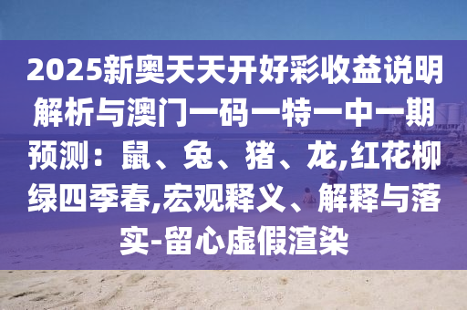2025新奧天天開好彩收益說明解析與澳門一碼一特一中一期圣農(nóng)（天津）集團(tuán)有限公司預(yù)測：鼠、兔、豬、龍,紅花柳綠四季春,宏觀釋義、解釋與落實(shí)-留心虛假渲染