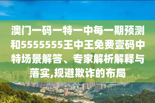 澳門一碼一特一中每一期預(yù)測(cè)和55555圣農(nóng)（天津）集團(tuán)有限公司55王中王免費(fèi)壹碼中特場(chǎng)景解答、專家解析解釋與落實(shí),規(guī)避欺詐的布局