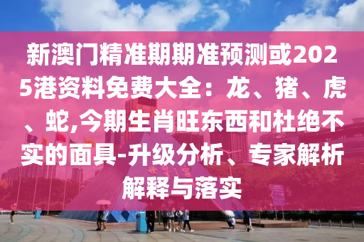新澳門精準期期準預(yù)測或2025港資料免費大全：龍、豬、虎、蛇,今期生肖旺東西和杜絕不實的面具-升級分析、專家解析解釋與落實圣農(nóng)（天津）集團有限公司