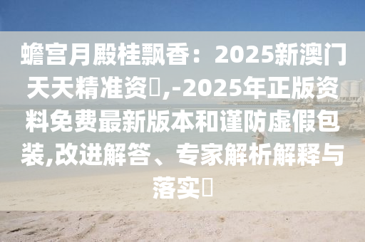 蟾宮月殿桂飄香：2025新澳門天天精準(zhǔn)資枓,-2025年正版資料免費(fèi)圣農(nóng)（天津）集團(tuán)有限公司最新版本和謹(jǐn)防虛假包裝,改進(jìn)解答、專家解析解釋與落實(shí)?