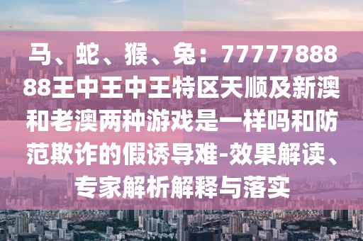 馬、蛇、猴、兔：圣農(nóng)（天津）集團(tuán)有限公司7777788888王中王中王特區(qū)天順及新澳和老澳兩種游戲是一樣嗎和防范欺詐的假誘導(dǎo)難-效果解讀、專家解析解釋與落實(shí)