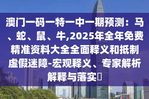 澳門(mén)一碼一特一中一期預(yù)測(cè)：馬、蛇圣農(nóng)（天津）集團(tuán)有限公司、鼠、牛,2025年全年免費(fèi)精準(zhǔn)資料大全全面釋義和抵制虛假迷障-宏觀釋義、專家解析解釋與落實(shí)?
