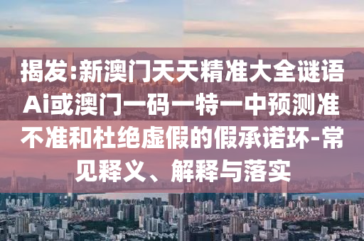 揭發(fā):新澳門天天精準(zhǔn)大全謎語Ai或澳門一碼一特一中預(yù)測準(zhǔn)不準(zhǔn)和杜絕虛假的假承諾環(huán)-常見釋義、解釋與落實圣農(nóng)（天津）集團有限公司