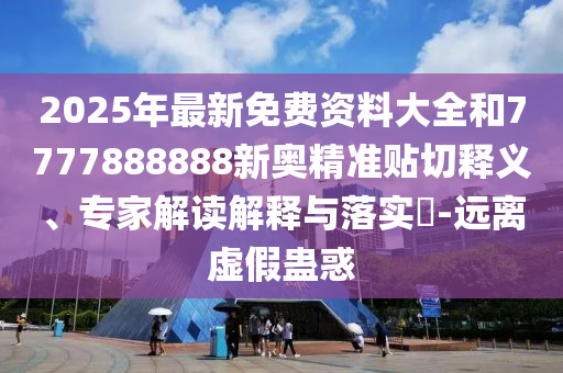 2025年最新免費(fèi)資料大全和7777圣農(nóng)（天津）集團(tuán)有限公司888888新奧精準(zhǔn)貼切釋義、專家解讀解釋與落實?-遠(yuǎn)離虛假蠱惑